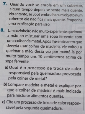 Quando você se enrola em um cobertor, 
algum tempo depois se sente mais quente. 
No entanto, se você embrulhar um objeto num 
cobertor ele não fica mais quente. Proponha 
uma explicação para isso. 
8. Um cozinheiro não muito experiente queimou 
a mão ao misturar uma sopa fervente com 
uma colher de metal. Após lhe ensinarem que 
deveria usar colher de madeira, ele voltou a 
queimar a mão, dessa vez por mantê-la por 
muito tempo uns 10 centímetros acima da 
sopa fervente. 
a)Qual é o processo de troca de calor 
responsável pela queimadura provocada 
pela colher de metal? 
b) Compare madeira e metal e explique por 
que a colher de madeira é mais indicada 
para misturar alimentos quentes. 
c) Cite um processo de troca de calor respon- 
sável pela segunda queimadura.