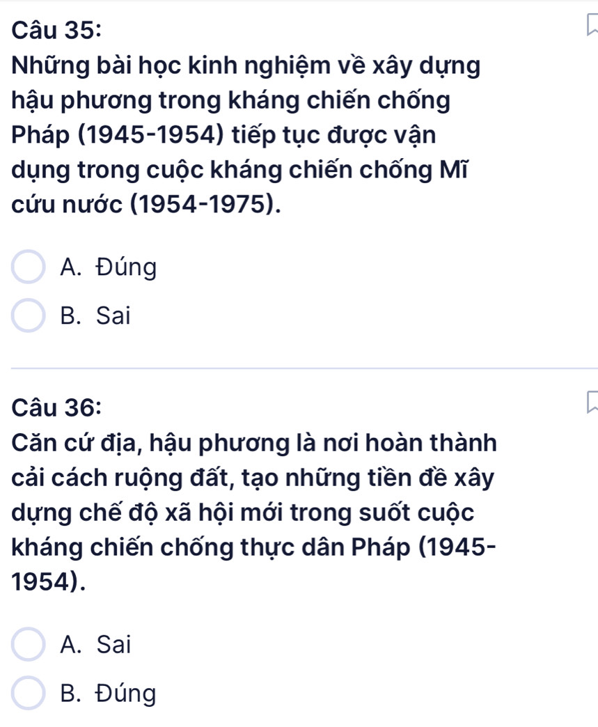 Những bài học kinh nghiệm về xây dựng
hậu phương trong kháng chiến chống
Pháp (1945-1954) tiếp tục được vận
dụng trong cuộc kháng chiến chống Mĩ
cứu nước (1954-1975).
A. Đúng
B. Sai
Câu 36:
Căn cứ địa, hậu phương là nơi hoàn thành
cải cách ruộng đất, tạo những tiền đề xây
dựng chế độ xã hội mới trong suốt cuộc
kháng chiến chống thực dân Pháp (1945-
1954).
A. Sai
B. Đúng