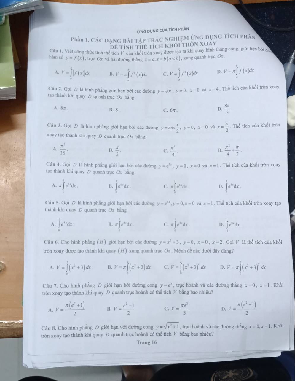 ỨnG DụNG CỦA tíCH phÂn
Phần 1. CáC DạnG Bài TậP TRÁC NGHIỆM ỨNg Dụng tÍcH phân
ĐE tÍNH THE tÍcH KHÔI TRÒN XOAY
Câu 1. Viết công thức tính thể tích V của khối tròn xoay được tạo ra khi quay hình thang cong, giới hạn bởi đà
hàm số y=f(x) , trục Ox và hai đường thắng x=a,x=b(a , xung quanh trục Ox .
A. V=∈tlimits _a^(b|f(x)|dx B. V=π ∈tlimits _a^bf^2)(x)dx C. V=∈tlimits _a^(bf^2)(x)dx D. V=π ∈tlimits _a^(bf(x)dx
Câu 2. Gọi D là hình phẳng giới hạn bởi các đường y=sqrt x),y=0,x=0 và x=4. Thể tích của khối tròn xoay
tạo thành khi quay D quanh trục Ox bằng:
A. 8π .
B. 8 . C. 6π .
D.  8π /3 ·
Câu 3. Gọi D là hình phẳng giới hạn bởi các đường y=cos  x/2 ,y=0,x=0 và x= π /2 . Thể tích của khối tròn
xoay tạo thành khi quay D quanh trục Ox bằng:
A.  π^2/16 .  π /2 .  π^2/4 .  π^2/4 + π /2 .
B.
C.
D.
Cầâu 4. Gọi D là hình phẳng giới hạn bởi các đường y=e^(3x),y=0,x=0 và x=1. Thể tích của khối tròn xoay
tạo thành khi quay D quanh trục Ox bằng:
A. π ∈tlimits _0^(1e^3x)dx. B. ∈tlimits _0^(1e^6x)dx. C. π ∈tlimits _0^(1e^4x)dx. D. ∈tlimits _0^(1e^3x)dx.
Câu 5. Gọi D là hình phẳng giới hạn bởi các đường y=e^(4x),y=0,x=0 và x=1. Thể tích của khối tròn xoay tạo
thành khi quay D quanh trục Ox bằng
A. ∈tlimits _0^(1e^4x)dx. π ∈tlimits _0^(1e^xx)dx. C. π ∈tlimits _0^(1e^4x)dx. D. ∈tlimits _0^(1e^8x)dx.
B.
Câu 6. Cho hình phẳng (H) giới hạn bởi các đường y=x^2+3,y=0,x=0,x=2. Gọi V là thể tích của khối
tròn xoay được tạo thành khi quay (H) xung quanh trục Ox . Mệnh đề nào dưới đây đúng?
A. V=∈tlimits _0^(2(x^2)+3)dx B. V=π ∈tlimits _0^(2(x^2)+3)dx C. V=∈tlimits _0^(2(x^2)+3)^2dx D. V=π ∈tlimits _0^(2(x^2)+3)^2 dx
Câu 7, Cho hình phẳng D giới hạn bởi đường cong y=e^x , trục hoành và các đường thẳng x=0,x=1. Khối
tròn xoay tạo thành khi quay D quanh trục hoành có thể tích V bằng bao nhiêu?
A. V= (π (e^2+1))/2  B. V= (e^2-1)/2  C. V= π e^2/3  D. V= (π (e^2-1))/2 
Câu 8. Cho hình phẳng D giới hạn với đường cong y=sqrt(x^2+1) , trục hoành và các đường thẳng x=0,x=1. Khối
tròn xoay tạo thành khi quay  quanh trục hoành có thể tích V bằng bao nhiêu?
Trang 16