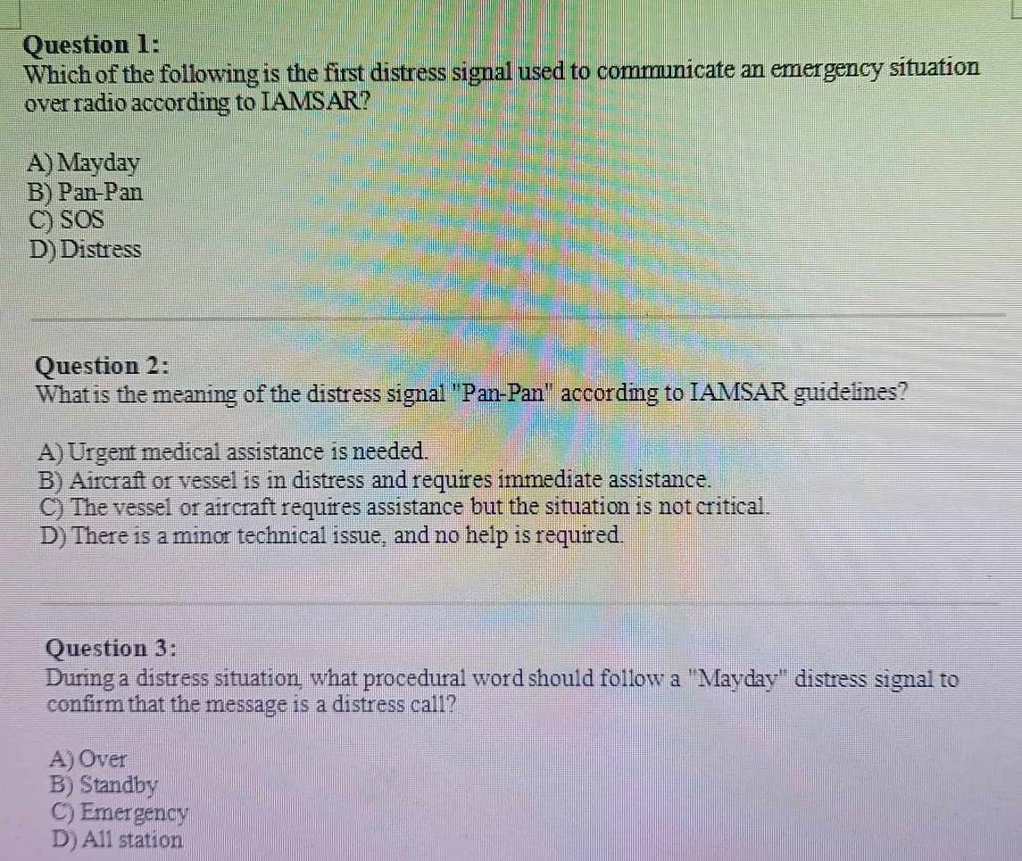 Which of the following is the first distress signal used to communicate an emergency situation
over radio according to IAMSAR?
A) Mayday
B) Pan-Pan
C) SOS
D) Distress
Question 2:
What is the meaning of the distress signal "Pan-Pan" according to IAMSAR guidelines?
A) Urgent medical assistance is needed.
B) Aircraft or vessel is in distress and requires immediate assistance.
C) The vessel or aircraft requires assistance but the situation is not critical.
D) There is a minor technical issue, and no help is required.
Question 3:
During a distress situation, what procedural word should follow a "Mayday" distress signal to
confirm that the message is a distress call?
A) Over
B) Standby
C) Emergency
D) All station