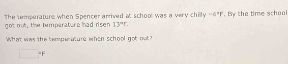 The temperature when Spencer arrived at school was a very chilly -4°F. By the time school
got out, the temperature had risen 13°F.
What was the temperature when school got out?