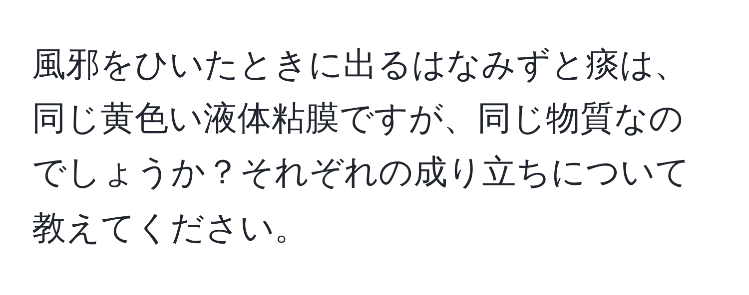 風邪をひいたときに出るはなみずと痰は、同じ黄色い液体粘膜ですが、同じ物質なのでしょうか？それぞれの成り立ちについて教えてください。