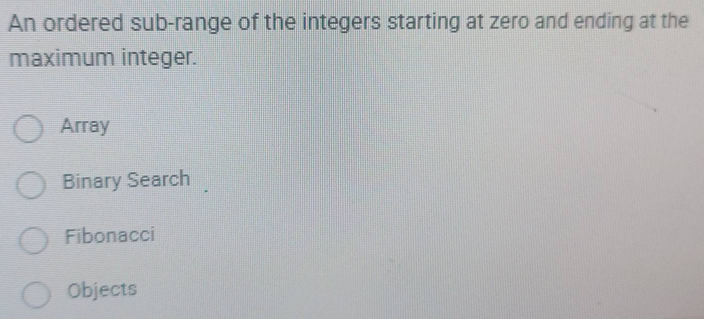 An ordered sub-range of the integers starting at zero and ending at the
maximum integer.
Array
Binary Search
Fibonacci
Objects