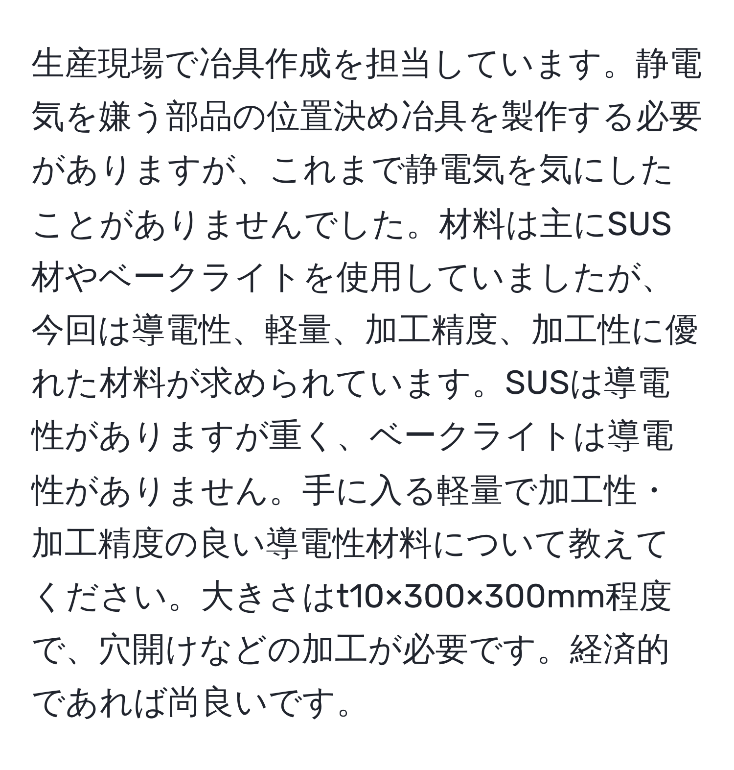 生産現場で冶具作成を担当しています。静電気を嫌う部品の位置決め冶具を製作する必要がありますが、これまで静電気を気にしたことがありませんでした。材料は主にSUS材やベークライトを使用していましたが、今回は導電性、軽量、加工精度、加工性に優れた材料が求められています。SUSは導電性がありますが重く、ベークライトは導電性がありません。手に入る軽量で加工性・加工精度の良い導電性材料について教えてください。大きさはt10×300×300mm程度で、穴開けなどの加工が必要です。経済的であれば尚良いです。