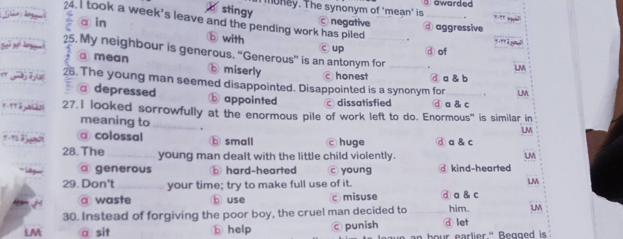 a awarded 
m hey. The synonym of ‘meạn’ is_
stingy
24. I took a week's leave and the pending work has piled
a in negative
d aggressive
b with. T - Trāya gi
© up ⓓof
25. My neighbour is generous. “Generous” is an antonym for_
a mean b miserly
LM
honest ⓓ a & b
26. The young man seemed disappointed. Disappointed is a synonym for_
a depressed
UM
b appointed dissatisfied ⓓa & c
27.I looked sorrowfully at the enormous pile of work left to do. Enormous" is similar in
meaning to_
.
UM
a colossal ⓑ small
c huge ⓓa & c
28. The_
young man dealt with the little child violently. LM
a generous b hard-hearted young d kind-hearted
29. Don't _your time; try to make full use of it.
LM
a waste b use c misuse
④a & c
30. Instead of forgiving the poor boy, the cruel man decided to_
him. uM
LM @ sit b help punish d let
an hour earlier." Beaged is