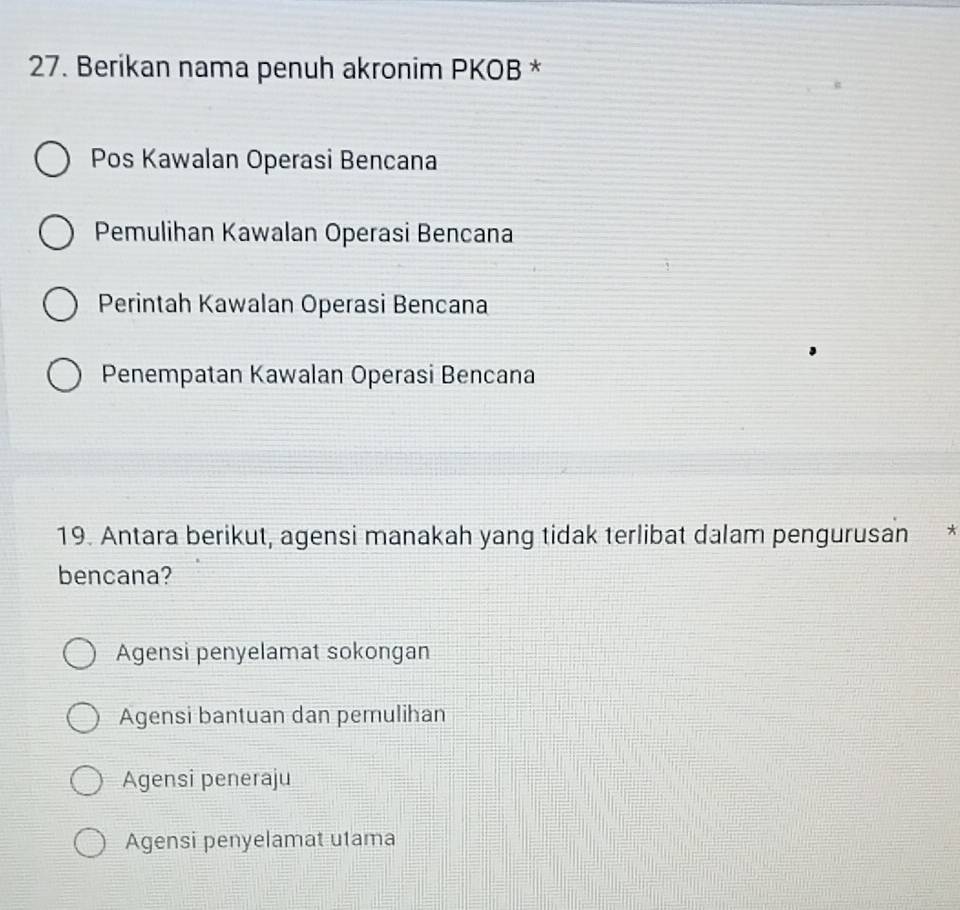 Berikan nama penuh akronim PKOB *
Pos Kawalan Operasi Bencana
Pemulihan Kawalan Operasi Bencana
Perintah Kawalan Operasi Bencana
Penempatan Kawalan Operasi Bencana
19. Antara berikut, agensi manakah yang tidak terlibat dalam pengurusan *
bencana?
Agensi penyelamat sokongan
Agensi bantuan dan pemulihan
Agensi peneraju
Agensi penyelamat utama