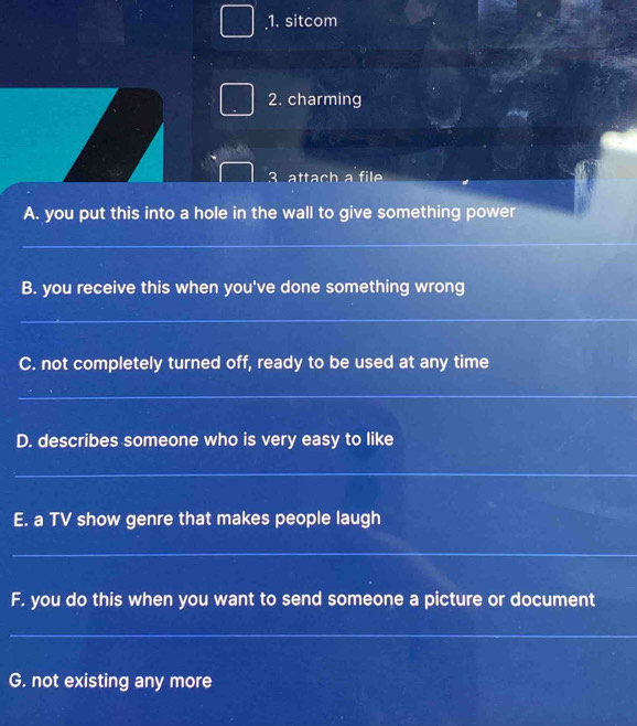 sitcom 
2. charming 
3 attach a file 
A. you put this into a hole in the wall to give something power 
_ 
B. you receive this when you've done something wrong 
_ 
C. not completely turned off, ready to be used at any time 
_ 
D. describes someone who is very easy to like 
_ 
E. a TV show genre that makes people laugh 
_ 
F. you do this when you want to send someone a picture or document 
_ 
G. not existing any more