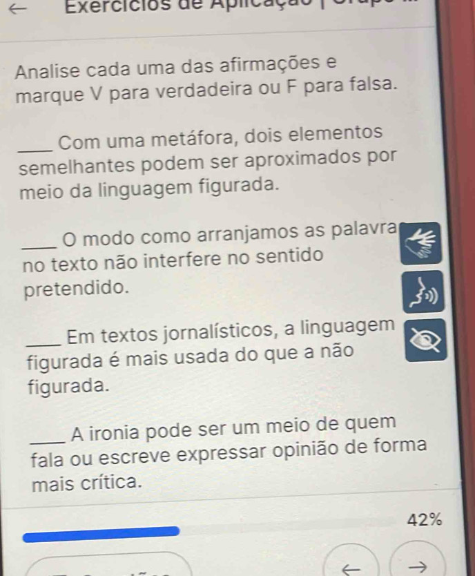 Exercicios de Aplicação 
Analise cada uma das afirmações e 
marque V para verdadeira ou F para falsa. 
_Com uma metáfora, dois elementos 
semelhantes podem ser aproximados por 
meio da linguagem figurada. 
_O modo como arranjamos as palavra 
no texto não interfere no sentido 
pretendido. 
_Em textos jornalísticos, a linguagem 
figurada é mais usada do que a não 
figurada. 
A ironia pode ser um meio de quem 
_fala ou escreve expressar opinião de forma 
mais crítica.
42%