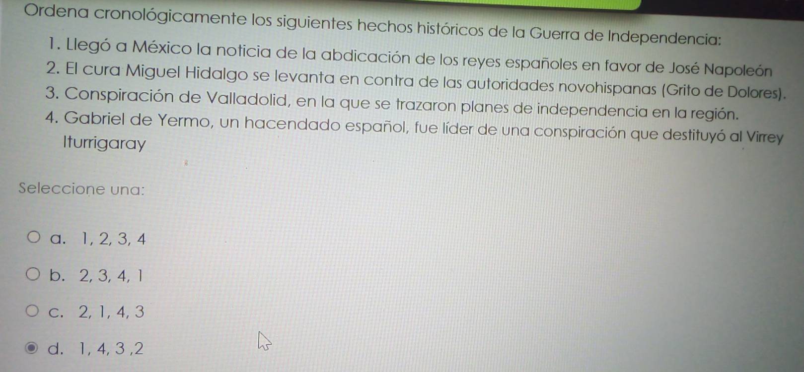 Ordena cronológicamente los siguientes hechos históricos de la Guerra de Independencia:
1. Llegó a México la noticia de la abdicación de los reyes españoles en favor de José Napoleón
2. El cura Miguel Hidalgo se levanta en contra de las autoridades novohispanas (Grito de Dolores).
3. Conspiración de Valladolid, en la que se trazaron planes de independencia en la región.
4. Gabriel de Yermo, un hacendado español, fue líder de una conspiración que destituyó al Virrey
Iturrigaray
Seleccione una:
a. 1, 2, 3, 4
b. 2, 3, 4, 1
c. 2, 1, 4, 3
d. 1, 4, 3 , 2