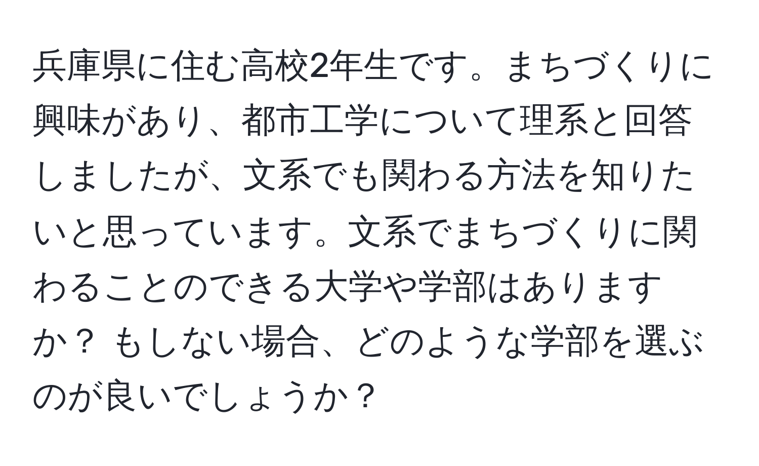 兵庫県に住む高校2年生です。まちづくりに興味があり、都市工学について理系と回答しましたが、文系でも関わる方法を知りたいと思っています。文系でまちづくりに関わることのできる大学や学部はありますか？ もしない場合、どのような学部を選ぶのが良いでしょうか？