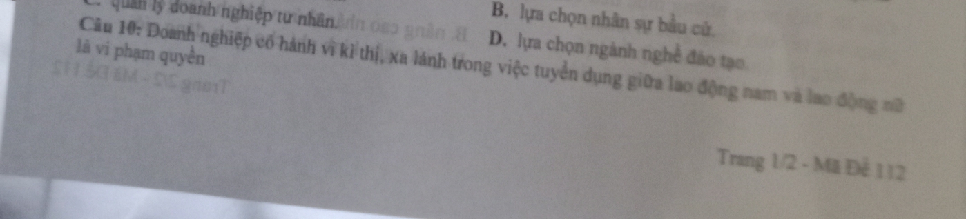 uan y do ành nghiệp tư nhân n
B. lựa chọn nhân sự bầu cử.
D. lựa chọn ngành nghề đảo tạo
là vi phạm quyền
Câu 10: Doanh nghiệp cổ hành vì kì thị, xa lánh trong việc tuyển dụng giữa lao động nam và lao động nữ
Trang 1/2 - Mã Để 112