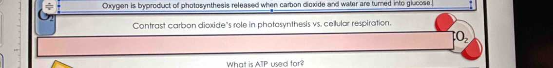 Oxygen is byproduct of photosynthesis released when carbon dioxide and water are turned into glucose. 
Contrast carbon dioxide's role in photosynthesis vs. cellular respiration. 
_2 
What is ATP used for?