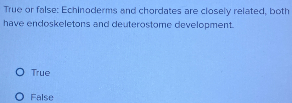 True or false: Echinoderms and chordates are closely related, both
have endoskeletons and deuterostome development.
True
False