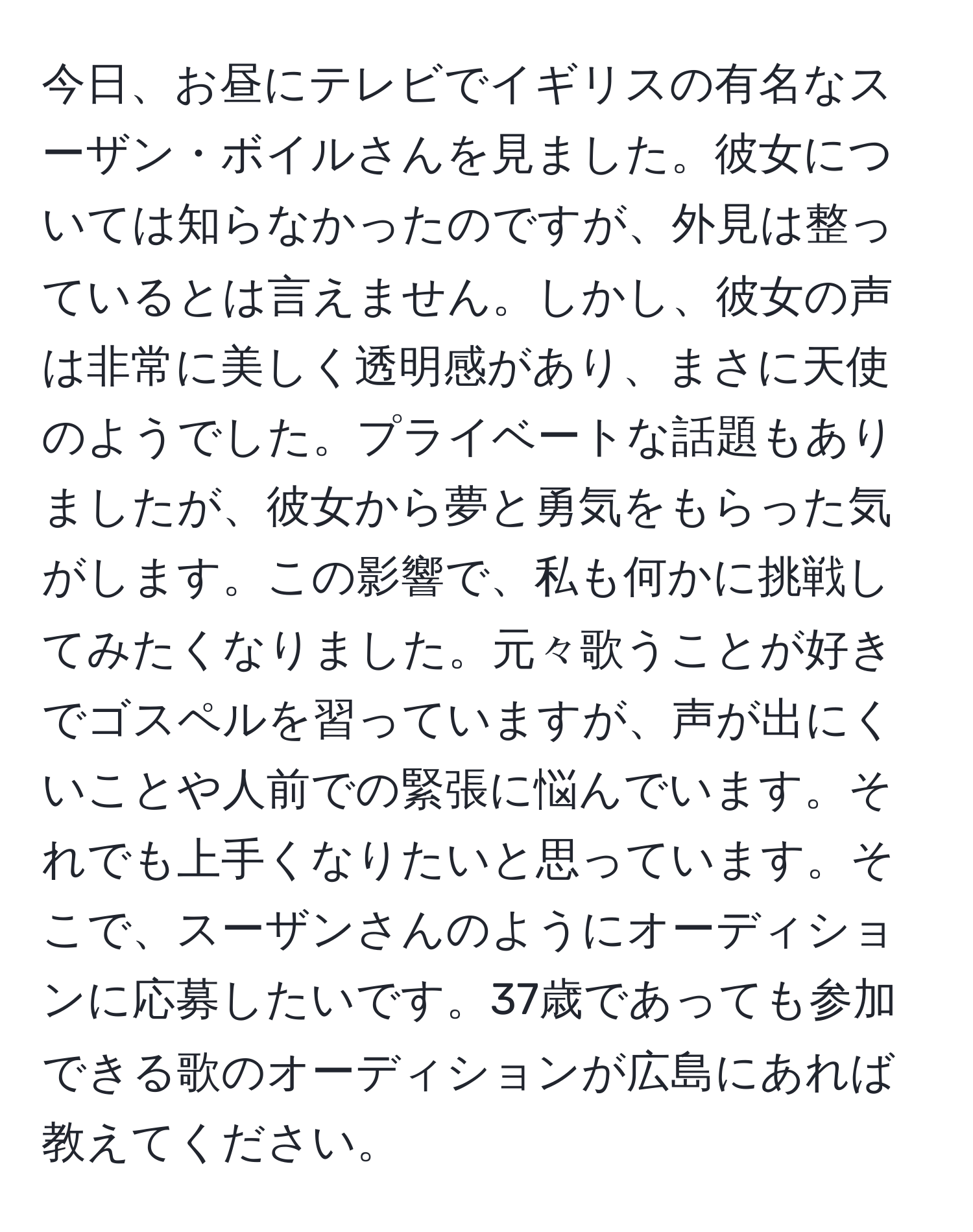 今日、お昼にテレビでイギリスの有名なスーザン・ボイルさんを見ました。彼女については知らなかったのですが、外見は整っているとは言えません。しかし、彼女の声は非常に美しく透明感があり、まさに天使のようでした。プライベートな話題もありましたが、彼女から夢と勇気をもらった気がします。この影響で、私も何かに挑戦してみたくなりました。元々歌うことが好きでゴスペルを習っていますが、声が出にくいことや人前での緊張に悩んでいます。それでも上手くなりたいと思っています。そこで、スーザンさんのようにオーディションに応募したいです。37歳であっても参加できる歌のオーディションが広島にあれば教えてください。