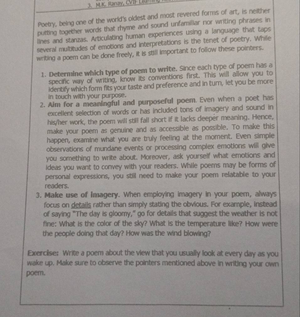 Ranay, CVIF Leaming 
Poetry, being one of the world's oldest and most revered forms of art, is neither 
putting together words that rhyme and sound unfamiliar nor writing phrases in 
lines and stanzas. Articulating human experiences using a language that taps 
several multitudes of emotions and interpretations is the tenet of poetry. While 
writing a poem can be done freely, it is still important to follow these pointers. 
1. Determine which type of poem to write. Since each type of poem has a 
specific way of writing, know its conventions first. This will allow you to 
identify which form fits your taste and preference and in turn, let you be more 
in touch with your purpose. 
2. Aim for a meaningful and purposeful poem. Even when a poet has 
excellent selection of words or has included tons of imagery and sound in 
his/her work, the poem will still fall short if it lacks deeper meaning. Hence, 
make your poem as genuine and as accessible as possible. To make this 
happen, examine what you are truly feeling at the moment. Even simple 
observations of mundane events or processing complex emotions will give 
you something to write about. Moreover, ask yourself what emotions and 
ideas you want to convey with your readers. While poems may be forms of 
personal expressions, you still need to make your poem relatable to your 
readers. 
3. Make use of imagery. When employing imagery in your poem, always 
focus on details rather than simply stating the obvious. For example, instead 
of saying “The day is gloomy,” go for details that suggest the weather is not 
fine: What is the color of the sky? What is the temperature like? How were 
the people doing that day? How was the wind blowing? 
Exercise: Write a poem about the view that you usually look at every day as you 
wake up. Make sure to observe the pointers mentioned above in writing your own 
poem.
