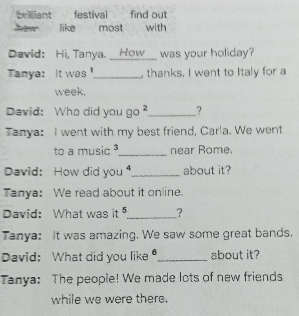 briliant festival find out 
how like most a with 
David: Hi, Tanya. __How__ was your holiday? 
Tanya: It was '._ thanks. I went to Italy for a 
week. 
David: Who did you go ?_ ? 
Tanya: I went with my best friend, Carla. We went 
to a music ³_ near Rome. 
David: How did you _about it? 
Tanya: We read about it online. 
David: What was it _? 
Tanya: It was amazing. We saw some great bands. 
David: What did you like _about it? 
Tanya: The people! We made lots of new friends 
while we were there.