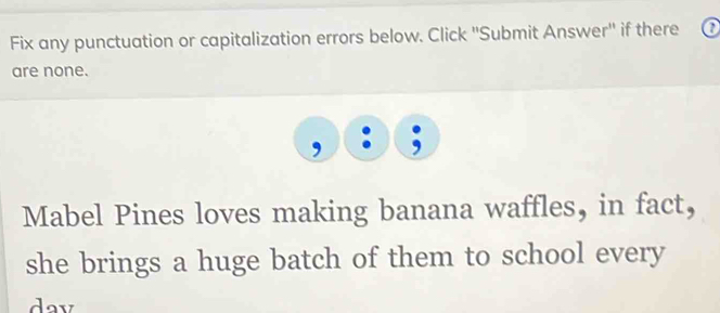 Fix any punctuation or capitalization errors below. Click ''Submit Answer'' if there ? 
are none. 
Mabel Pines loves making banana waffles, in fact, 
she brings a huge batch of them to school every 
day