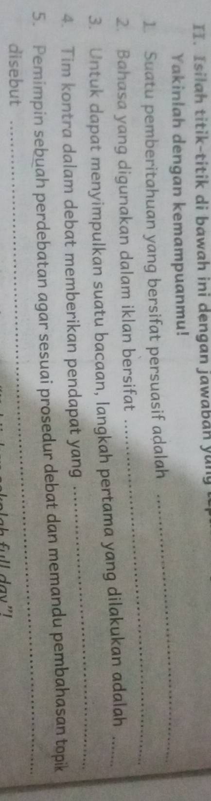 Isilah titik-titik di bawah ini dengan jawaban yun ! 
Yakinlah dengan kemampuanmu! 
_ 
1 Suatu pemberitahuan yang bersifat persuasif adalah 
_ 
2. Bahasa yang digunakan dalam iklan bersifat 
3. Untuk dapat menyimpulkan suatu bacaan, langkah pertama yang dilakukan adalah_ 
4. Tim kontra dalam debat memberikan pendapat yang 
_ 
5. Pemimpin sebuah perdebatan agar sesuai prosedur debat dan memandu pembahasan topik 
disebut 
_ 
f ull day"I