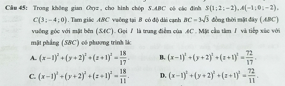 Trong không gian Oxyz , cho hình chóp S. ABC có các đỉnh S(1;2;-2), A(-1;0;-2),
C(3;-4;0). Tam giác ABC vuông tại B có độ dài cạnh BC=3sqrt(3) đồng thời mặt đáy (ABC)
vuông góc với mặt bên (SAC). Gọi / là trung điểm của AC. Mặt cầu tâm I và tiếp xúc với
mặt phẳng (SBC) có phương trình là:
A. (x-1)^2+(y+2)^2+(z+1)^2= 18/17 . (x-1)^2+(y+2)^2+(z+1)^2= 72/17 . 
B.
C. (x-1)^2+(y+2)^2+(z+1)^2= 18/11 . D. (x-1)^2+(y+2)^2+(z+1)^2= 72/11 .