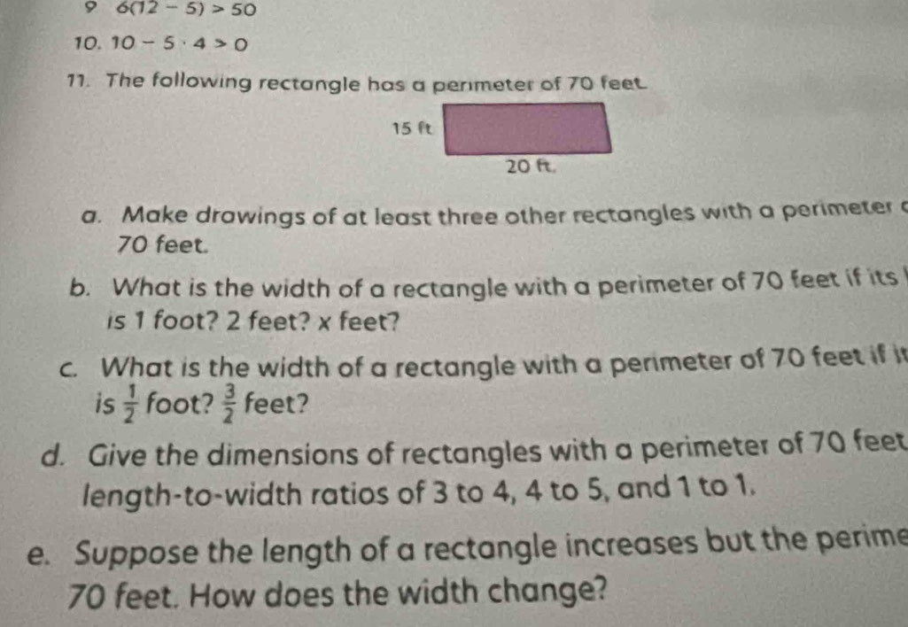 9 6(12-5)>50
10. 10-5· 4>0
11. The following rectangle has a perimeter of 70 feet. 
a. Make drawings of at least three other rectangles with a perimeter
70 feet. 
b. What is the width of a rectangle with a perimeter of 70 feet if its 
is 1 foot? 2 feet? x feet? 
c. What is the width of a rectangle with a perimeter of 70 feet if i 
is  1/2  foot?  3/2  feet? 
d. Give the dimensions of rectangles with a perimeter of 70 feet
length-to-width ratios of 3 to 4, 4 to 5, and 1 to 1. 
e. Suppose the length of a rectangle increases but the perime
70 feet. How does the width change?