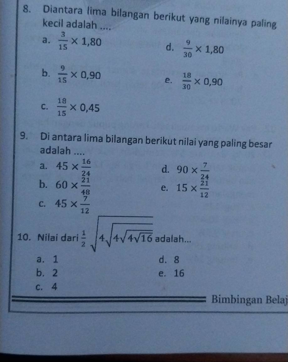 Diantara lima bilangan berikut yang nilainya paling
kecil adalah ....
a.  3/15 * 1,80
d.  9/30 * 1,80
b.  9/15 * 0,90 e.  18/30 * 0,90
C.  18/15 * 0,45
9. Di antara lima bilangan berikut nilai yang paling besar
adalah ....
a. 45*  16/24 
d. 90*  7/24 
b. 60*  21/48 
e. 15*  21/12 
C. 45*  7/12 
10. Nilai dari  1/2 sqrt(4sqrt 4sqrt 16) adalah...
a. 1 d. 8
b. 2 e. 16
c. 4
Bimbingan Belaj