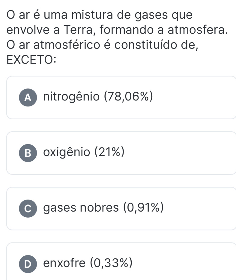 ar é uma mistura de gases que
envolve a Terra, formando a atmosfera.
O ar atmosférico é constituído de,
EXCETO:
A) nitrogênio (78,06%)
B) oxigênio (21%)
c)gases nobres (0,91%)
D) enxofre (0,33%)