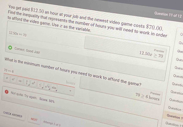 You get paid $12.50 an hour at your job and the newest video game costs $70.00. 
Find the inequality that represents the number of hours you will need to work in order Q 
to afford the video game. Use x as the variable.
12.50x>=70
Qu 
Correct. Good Job! 
Preview Que
12.50x≥ 70 Ques 
Ques 
What is the minimum number of hours you need to work to afford the game? Questio 
Questi
70>=6 hours
π a^0
Questic 
∞  a/b  a^b sqrt(a) sin 
Preview 
Not quite. Try again. Score: 50%
70≥ 6 hours Question 
Question 
Question 1 
CHECK ANSWER Attempt 2 of 3 
NEXT 
Question 12