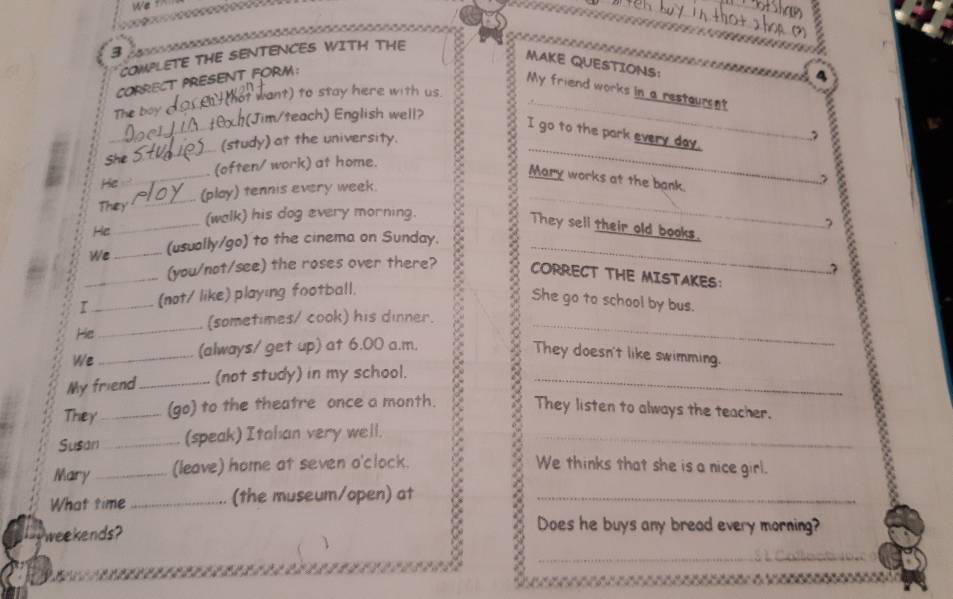 We f 
3 
COMPLETE THE SENTENCES WITH THE 
MAKE QUESTIONS: 
CORRECT PRESENT FORM: 
4 
My friend works in a restaurent 
The boy 
hat want) to stay here with us. 
_ 
t0x h(Jim/teach) English well? 
_ 
I go to the park every day. 
___ (study) at the university._ 
She _(often/ work) at home. 
Mary works at the bank. 
He 
_ 
They _(play) tennis every week._ 
, 
_ 
(walk) his dog every morning. 
They sell their old books. 
We _(usually/go) to the cinema on Sunday._ 
_He CORRECT THE MISTAKES: 
(you/not/see) the roses over there? 
? 
I _(not/ like) playing football. 
She go to school by bus. 
(sometimes/ cook) his dinner. 
He 
We 
(always/ get up) at 6.00 a.m. 
My friend_ (not study) in my school. 2 _They doesn't like swimming. 
They _(go) to the theatre once a month. They listen to always the teacher. 
Susan_ (speak) Itahan very well._ 
Mary_ (leave) home at seven o'clock. We thinks that she is a nice girl. 
What time _(the museum/open) at_ 
weekends? 
Does he buys any bread every morning? 
_ 
、