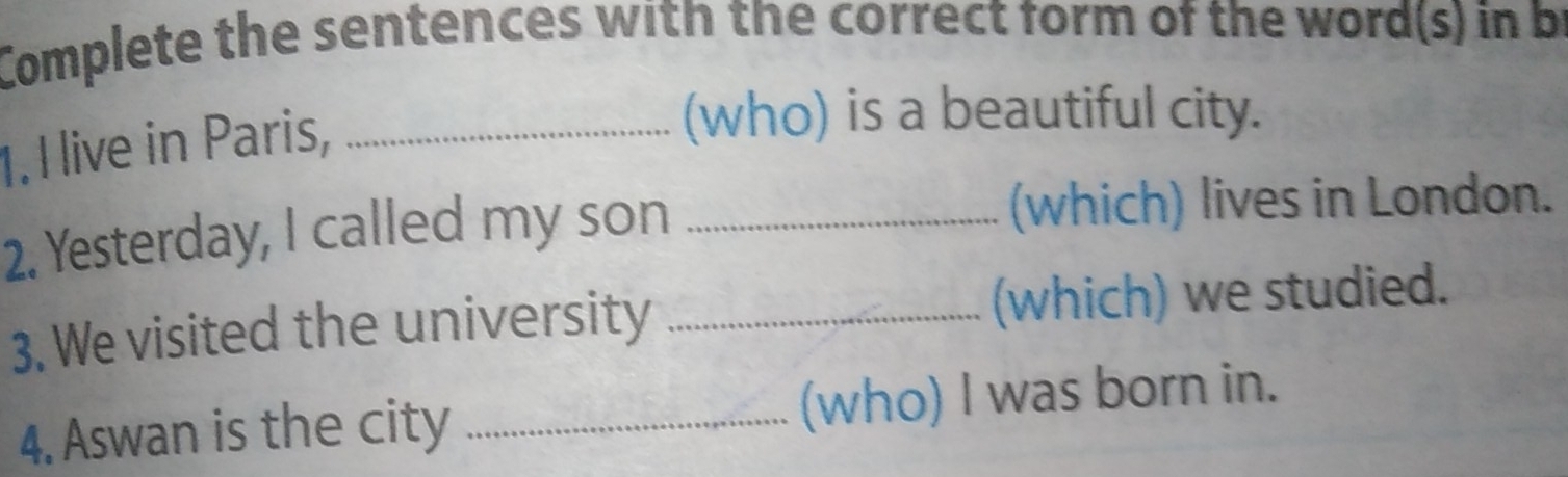 Complete the sentences with the correct form of the word(s) in be 
1. I live in Paris,_ 
(who) is a beautiful city. 
2. Yesterday, I called my son _(which) lives in London. 
3. We visited the university _(which) we studied. 
4. Aswan is the city _(who) I was born in.