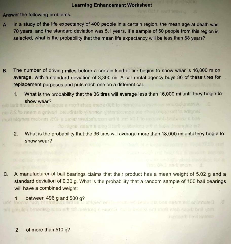 Learning Enhancement Worksheet 
Answer the following problems. 
A. In a study of the life expectancy of 400 people in a certain region, the mean age at death was
70 years, and the standard deviation was 5.1 years. If a sample of 50 people from this region is 
selected, what is the probability that the mean life expectancy will be less than 68 years? 
B. The number of driving miles before a certain kind of tire begins to show wear is 16,800 m on 
average, with a standard deviation of 3,300 mi. A car rental agency buys 36 of these tires for 
replacement purposes and puts each one on a different car. 
1. What is the probability that the 36 tires will average less than 16,000 mi until they begin to 
show wear? 
2. What is the probability that the 36 tires will average more than 18,000 mi until they begin to 
show wear? 
C. A manufacturer of ball bearings claims that their product has a mean weight of 5.02 g and a 
standard deviation of 0.30 g. What is the probability that a random sample of 100 ball bearings 
will have a combined weight: 
1. between 496 g and 500 g? 
2. of more than 510 g?