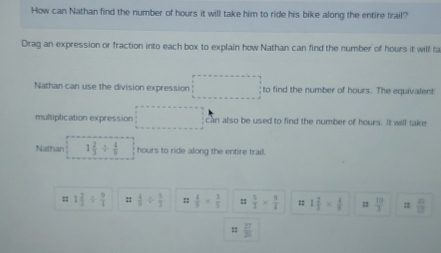 How can Nathan find the number of hours it will take him to ride his bike along the entire trail? 
Drag an expression or fraction into each box to explain how Nathan can find the number of hours it will la 
Nathan can use the division expression □  □  to find the number of hours. The equivalent 
multiplication expression can also be used to find the number of hours. It will take 
Nathan 1 2/3 /  4/9  hours to ride along the entire trail. 
= 1 2/3 /  9/4  ::  4/9 /  5/3  ::  4/9 *  3/5  :  5/3 *  9/4  =: 1 2/3 *  1/9  φ  10/3  :  8/13 
= 27/20 