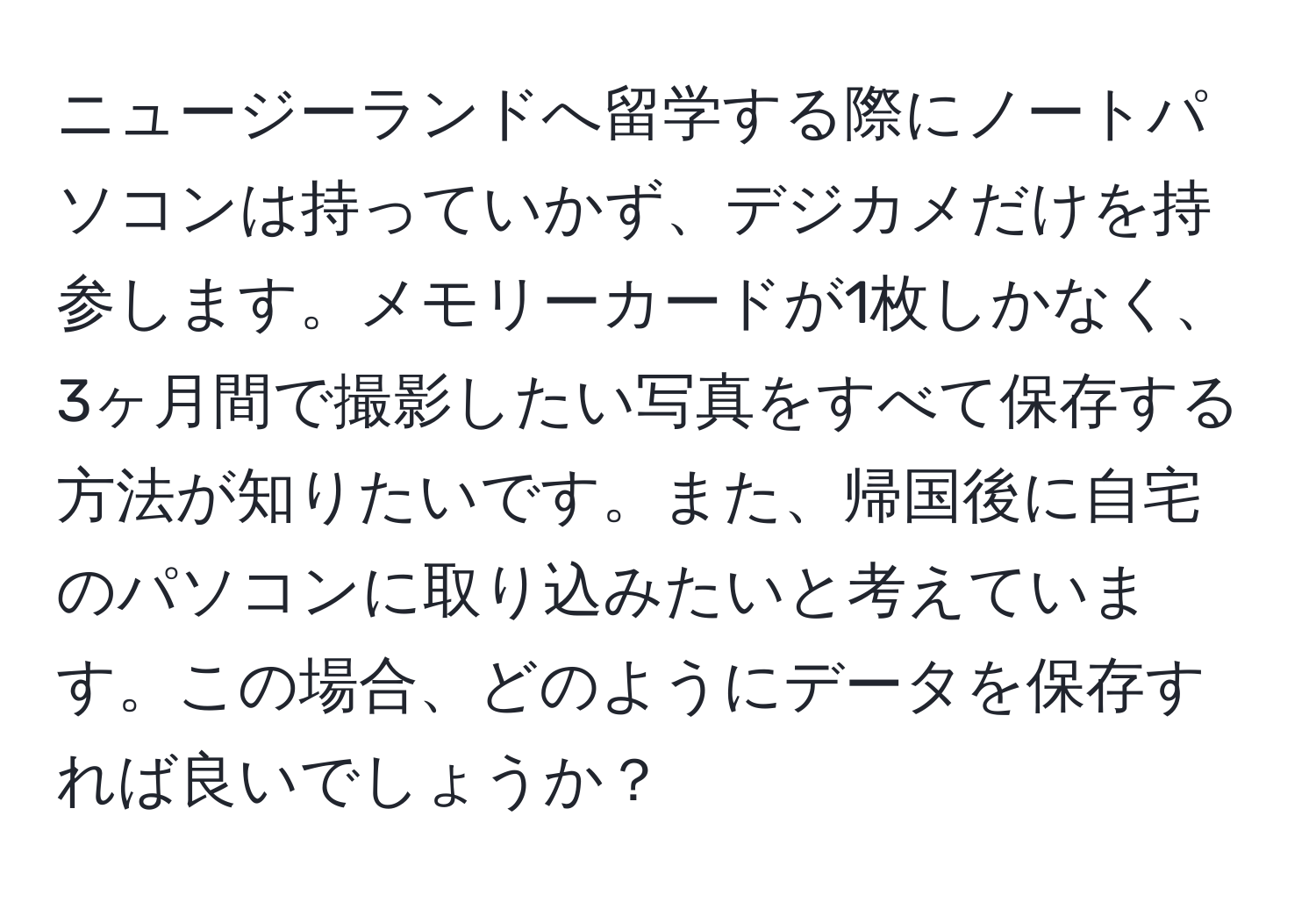 ニュージーランドへ留学する際にノートパソコンは持っていかず、デジカメだけを持参します。メモリーカードが1枚しかなく、3ヶ月間で撮影したい写真をすべて保存する方法が知りたいです。また、帰国後に自宅のパソコンに取り込みたいと考えています。この場合、どのようにデータを保存すれば良いでしょうか？