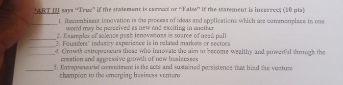 ’ART III says “True” if the statement is correct or “False” if the statement is incorrecţ (10 pts) 
_1. Recombinant innovation is the process of ideas and applications which are commonplace in one 
world may be perceived as new and exciting in another 
_2. Examples of science push innovations is source of need pull 
_3. Founders’ industry experience is in related markets or sectors 
_4. Growth entrepreneurs those who innovate the aim to become wealthy and powerful through the 
creation and aggressive growth of new businesses 
_5. Entrepreneurial commitment is the acts and sustained persistence that bind the venture 
champion to the emerging business venture