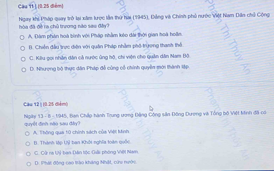 (0.25 điểm)
Ngay khi Pháp quay trở lại xâm lược lần thứ hai (1945), Đảng và Chính phủ nước Việt Nam Dân chủ Cộng
hòa đã đề ra chủ trương nào sau đây?
A. Đàm phán hoà bình với Pháp nhằm kéo dài thời gian hoà hoãn.
B. Chiến đầu trực diện với quân Pháp nhằm phố trương thanh thể.
C. Kêu gọi nhân dân cả nước ủng hộ, chi viện cho quân dân Nam Bộ.
D. Nhượng bộ thực dân Pháp đễ củng cổ chính quyền mới thành lập.
Câu 12 | (0.25 điểm)
Ngày 13 - 8 - 1945, Ban Chấp hành Trung ương Đảng Cộng sản Đông Dương và Tổng bộ Việt Minh đã có
quyết định nào sau đây?
A. Thông qua 10 chính sách của Việt Minh.
B. Thành lập Uỷ ban Khởi nghĩa toàn quốc.
C. Cử ra Uỷ ban Dân tộc Giải phóng Việt Nam.
D. Phát động cao trào khảng Nhật, cứu nước.