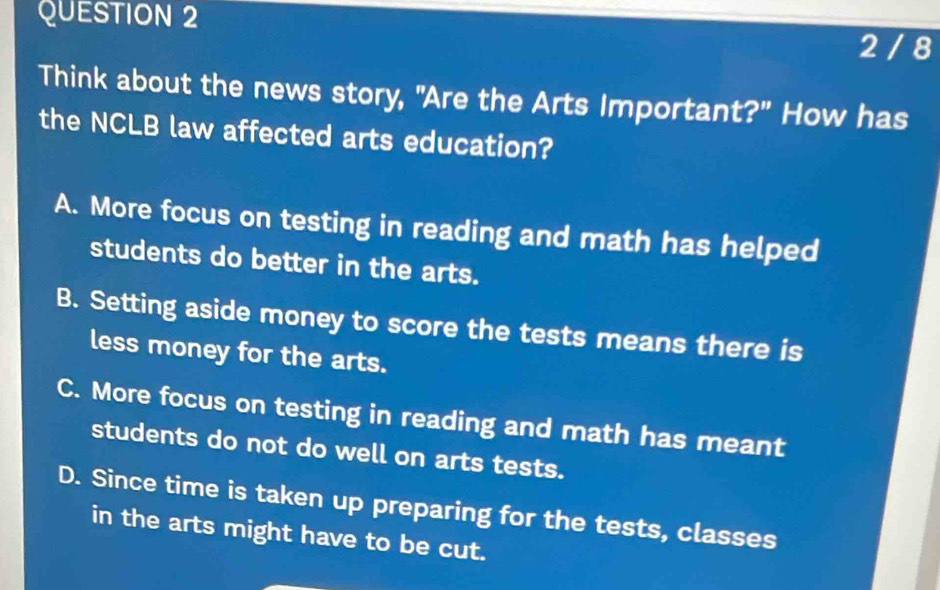 2 / 8
Think about the news story, "Are the Arts Important?" How has
the NCLB law affected arts education?
A. More focus on testing in reading and math has helped
students do better in the arts.
B. Setting aside money to score the tests means there is
less money for the arts.
C. More focus on testing in reading and math has meant
students do not do well on arts tests.
D. Since time is taken up preparing for the tests, classes
in the arts might have to be cut.