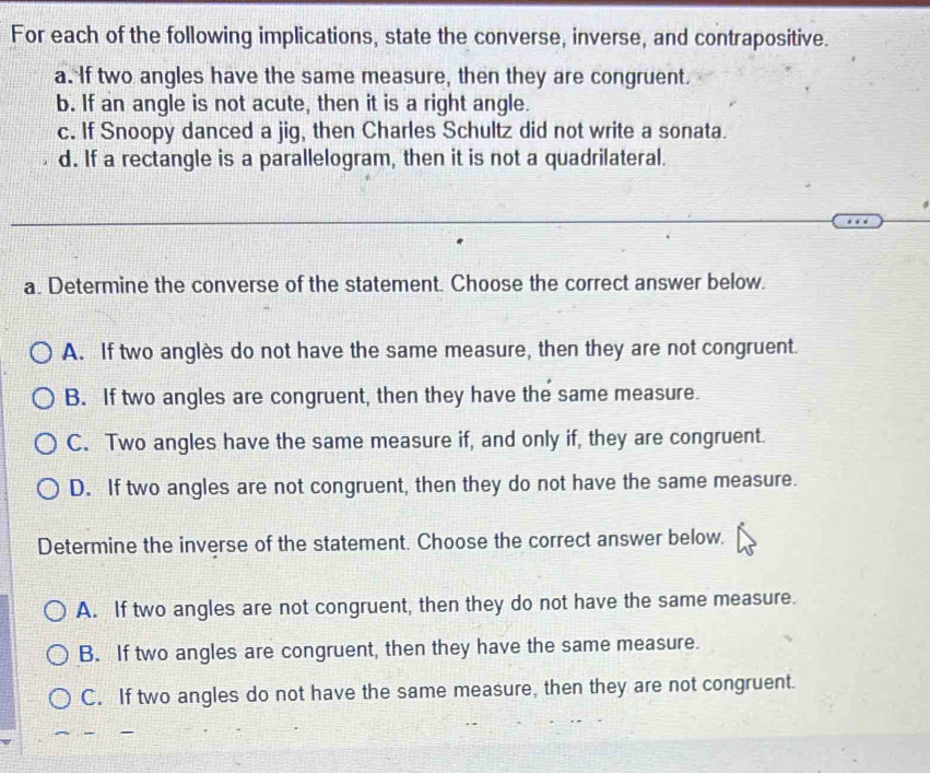 For each of the following implications, state the converse, inverse, and contrapositive.
a. If two angles have the same measure, then they are congruent.
b. If an angle is not acute, then it is a right angle.
c. If Snoopy danced a jig, then Charles Schultz did not write a sonata.
d. If a rectangle is a parallelogram, then it is not a quadrilateral.
a. Determine the converse of the statement. Choose the correct answer below.
A. If two anglès do not have the same measure, then they are not congruent.
B. If two angles are congruent, then they have the same measure.
C. Two angles have the same measure if, and only if, they are congruent.
D. If two angles are not congruent, then they do not have the same measure.
Determine the inverse of the statement. Choose the correct answer below.
A. If two angles are not congruent, then they do not have the same measure.
B. If two angles are congruent, then they have the same measure.
C. If two angles do not have the same measure, then they are not congruent.