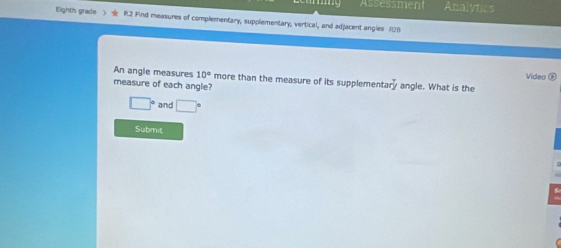 Assessment Analytics 
Eighth grade P.2 Find measures of complementary, supplementary, vertical, and adjacent angles A2B 
Video ( 
An angle measures 10° more than the measure of its supplementar^-J angle. What is the 
measure of each angle?
□° and □°
Submit