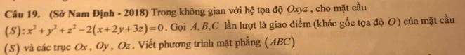 (Sở Nam Định - 2018) Trong không gian với hệ tọa độ Oxyz , cho mặt cầu 
(S): x^2+y^2+z^2-2(x+2y+3z)=0. Gọi A, B, C lần lượt là giao điểm (khác gốc tọa độ O) của mặt cầu 
(S) và các trục Ox , Oy, Oz. Viết phương trình mặt phẳng (ABC)