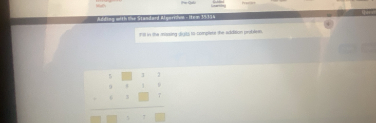 Math Pre-Quiz Learin Guided Practlcs 
Cstea 
Adding with the Standard Algorithm - Item 35314 
Fill in the missing digits to complete the addition problem.
beginarrayr 5□ 32 98199819□ □  hline □ □ □ □ □ endarray