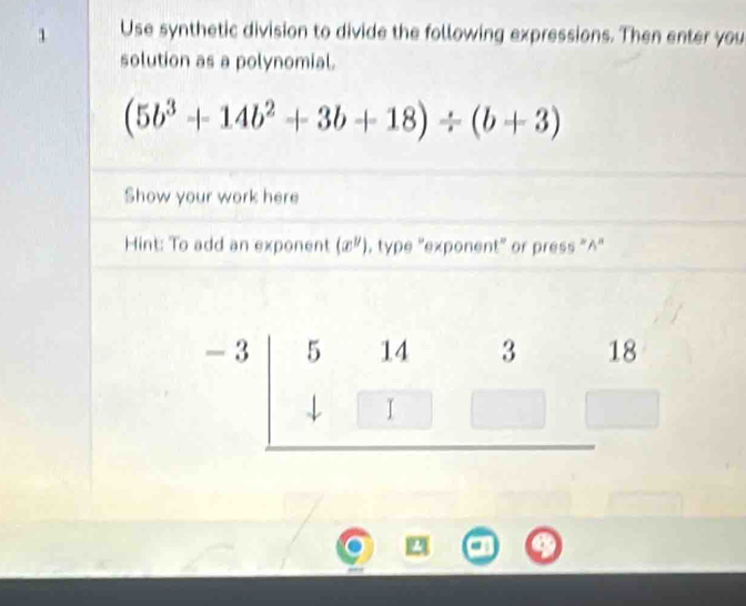 Use synthetic division to divide the following expressions. Then enter you 
solution as a polynomial.
(5b^3+14b^2+3b+18)/ (b+3)
Show your work here 
Hint: To add an exponent (x^y) , type ''exponent'' or press "^''