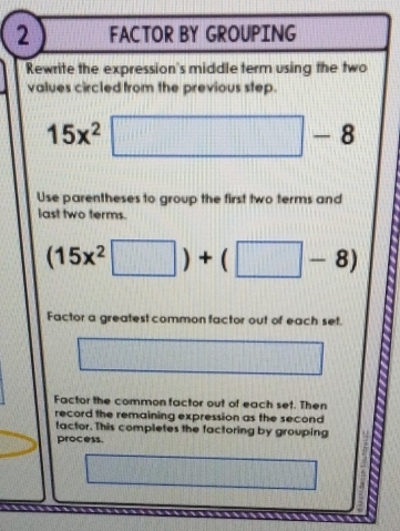 FACTOR BY GROUPING 
Rewrite the expression's middle term using the two 
values circled from the previous step.
15x^2□ -8
Use parentheses to group the first two terms and 
last two terms.
(15x^2□ )+(□ -8)
Factor a greatest common factor out of each set. 
13(1) (-8,8,)
Factor the common factor out of each set. Then 
record the remaining expression as the second 
factor. This completes the factoring by grouping 
process.