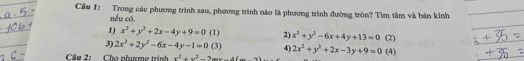 Trong các phương trình sau, phương trình nào là phương trình đường tròn? Tìm tâm và bán kính 
nếu có. 
1) x^2+y^2+2x-4y+9=0 (1) 2) x^2+y^2-6x+4y+13=0 (2) 
3) 2x^2+2y^2-6x-4y-1=0 (3) 
4) 2x^2+y^2+2x-3y+9=0 (4) 
Câu 2: Cho phương trình x^2+y^2-2mx-4(x