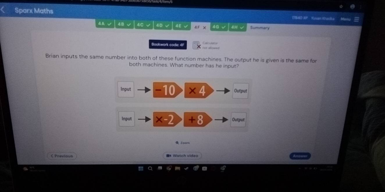 1s14/tery6 
Sparx Maths 17840 XP Yuvars Khadka Menu 
4A√ 48 4C 4D 4E 4F* 4G 4H √ Summary 
Calculatse 
Bookwork code: 4F not allowed 
Brian inputs the same number into both of these function machines. The output he is given is the same for 
both machines. What number has he input? 
Input -10 * 4 Output 
Input * -2 +8 Output 
Q Zoom 
< Previous 《 Watch video