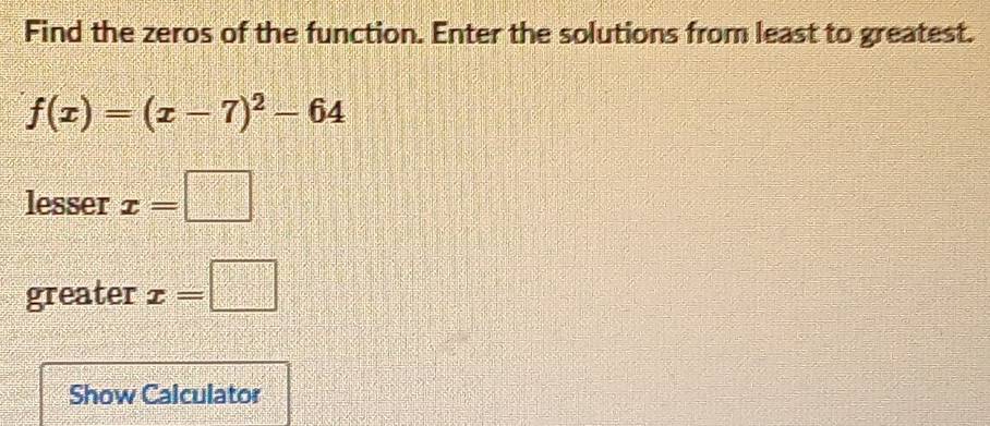 Find the zeros of the function. Enter the solutions from least to greatest.
f(x)=(x-7)^2-64
lesser x=□
greater x=□
Show Calculator