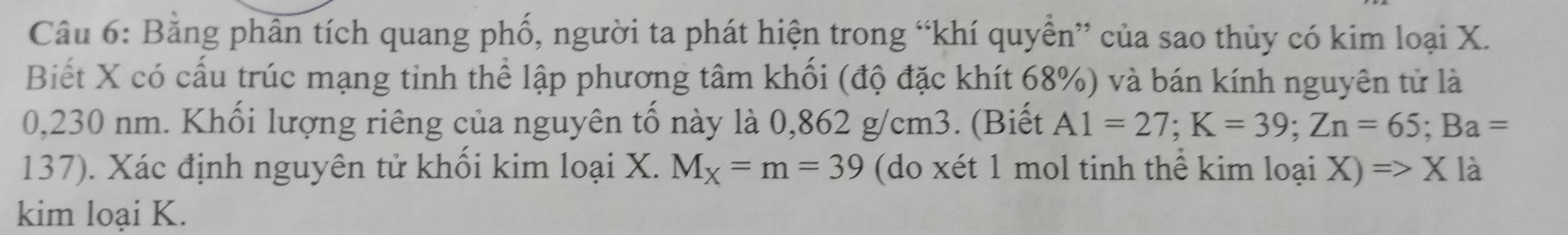 Bằng phân tích quang phố, người ta phát hiện trong “khí quyền” của sao thủy có kim loại X. 
Biết X có cấu trúc mạng tinh thể lập phương tâm khối (độ đặc khít 68%) và bán kính nguyên tử là
0,230 nm. Khối lượng riêng của nguyên tố này là 0,862 g/cm3. (Biết A1=27; K=39; Zn=65; Ba=
137). Xác định nguyên tử khối kim loại X. M_X=m=39 (do xét 1 mol tinh thể kim loại X)=>X là 
kim loại K.