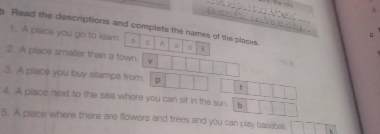 the city 
△- 
Read the descriptions and complete the names of the places. 
C 
1. A place you go to leam s C h 0 。 | 
2. A place smaller than a town. v 
3. A place you buy stamps from. p 
1 
4. A place next to the sea where you can sit in the sun. b 
5. A place where there are flowers and trees and you can play baseball.