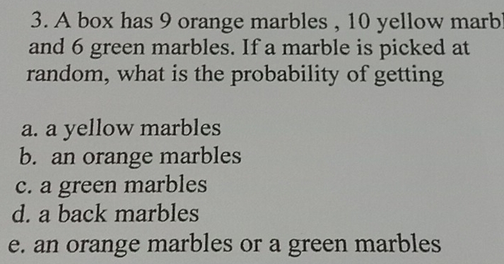 A box has 9 orange marbles , 10 yellow marb
and 6 green marbles. If a marble is picked at
random, what is the probability of getting
a. a yellow marbles
b. an orange marbles
c. a green marbles
d. a back marbles
e. an orange marbles or a green marbles