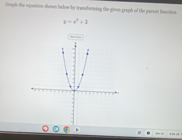 Graph the equation shown below by transforming the given graph of the parent function.
y=x^2+3
Start Over 
Nov 22 8.06 US