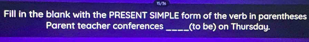 15/36 
Fill in the blank with the PRESENT SIMPLE form of the verb in parentheses 
Parent teacher conferences _(to be) on Thursday.