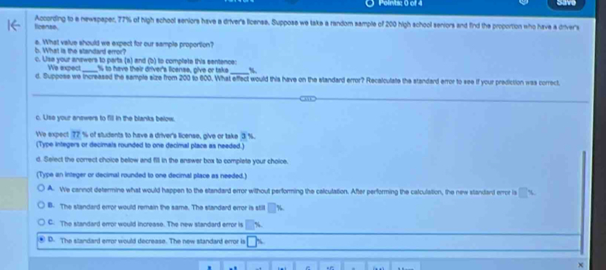 Save
According to a newspaper, 77% of high school seniors have a driver's license. Suppose we take a random sample of 200 high school seniors and find the proportion who have a driver's
ficense.
e. What value should we expect for our sample proportion?
b. What is the standard error?
c. Use your answers to parts (a) and (b) to complete this sentence:
_
We expect _ % to have their driver's license, give or take %
d. Suppose we increased the sample size from 200 to 600. What effect would this have on the standard error? Recalculate the standard error to see if your prediction was correct
c. Use your answers to fill in the blanks below.
We expect 77 % of students to have a driver's license, give or take 3 %.
(Type integers or decimals rounded to one decimal place as needed.)
d. Select the correct choice below and fill in the answer box to complete your choice.
(Type an integer or decimal rounded to one decimal place as needed.)
A. We cannot determine what would happen to the standard error without performing the calculation. After performing the calculation, the new standard error is □ %
B. The standard error would remain the same. The standard error is still %
C. The standard error would increase. The new standard error is
D. The standard error would decrease. The new standard error is
×